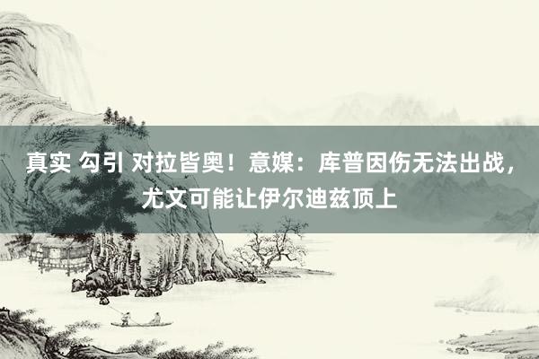 真实 勾引 对拉皆奥！意媒：库普因伤无法出战，尤文可能让伊尔迪兹顶上