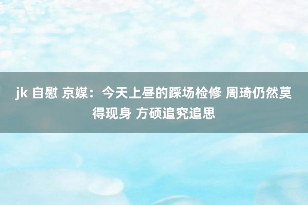 jk 自慰 京媒：今天上昼的踩场检修 周琦仍然莫得现身 方硕追究追思