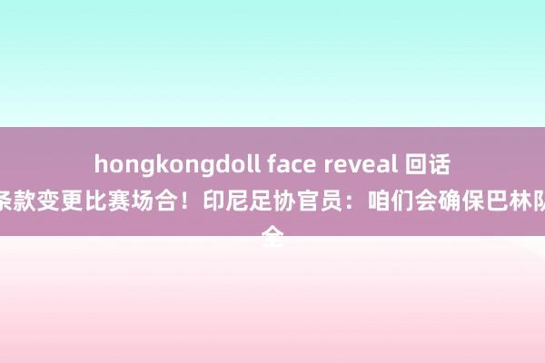 hongkongdoll face reveal 回话敌手条款变更比赛场合！印尼足协官员：咱们会确保巴林队安全