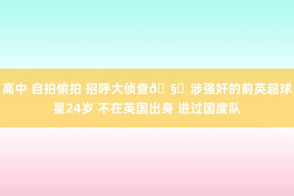 高中 自拍偷拍 招呼大侦查🧐涉强奸的前英超球星24岁 不在英国出身 进过国度队