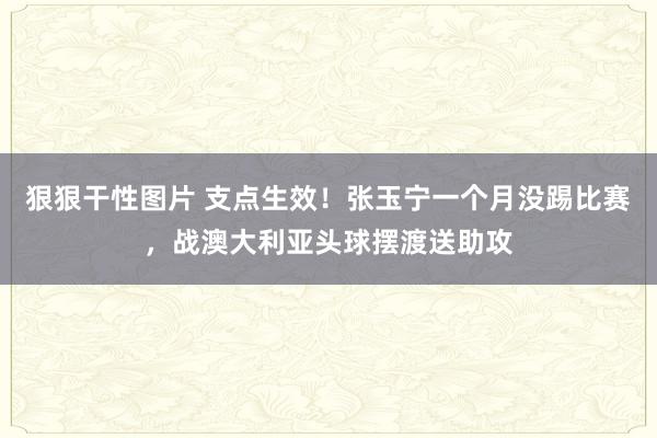 狠狠干性图片 支点生效！张玉宁一个月没踢比赛，战澳大利亚头球摆渡送助攻