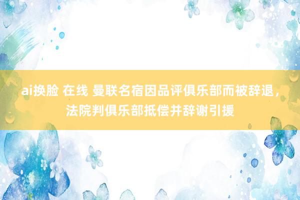 ai换脸 在线 曼联名宿因品评俱乐部而被辞退，法院判俱乐部抵偿并辞谢引援