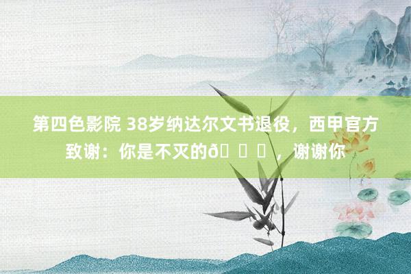 第四色影院 38岁纳达尔文书退役，西甲官方致谢：你是不灭的🌟，谢谢你
