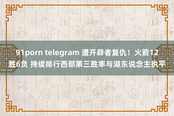91porn telegram 遭开辟者复仇！火箭12胜6负 持续排行西部第三胜率与湖东说念主执平