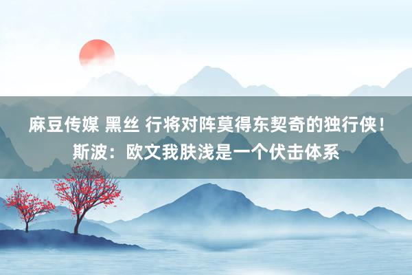 麻豆传媒 黑丝 行将对阵莫得东契奇的独行侠！斯波：欧文我肤浅是一个伏击体系