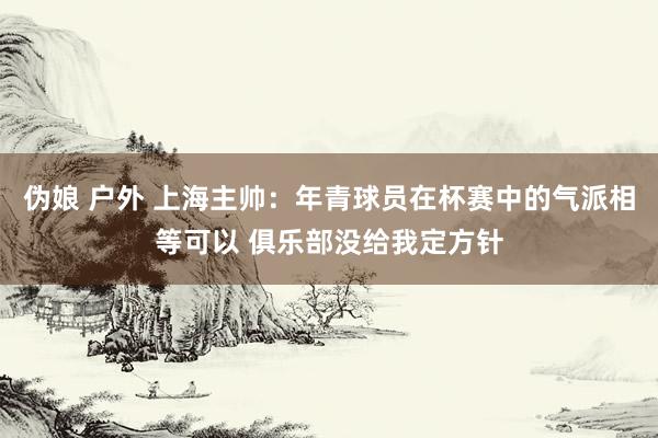 伪娘 户外 上海主帅：年青球员在杯赛中的气派相等可以 俱乐部没给我定方针