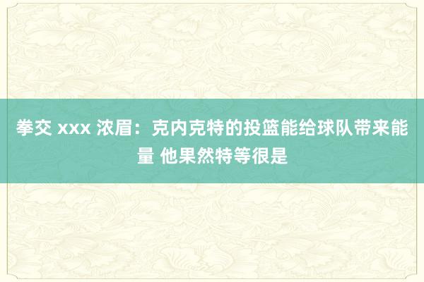 拳交 xxx 浓眉：克内克特的投篮能给球队带来能量 他果然特等很是