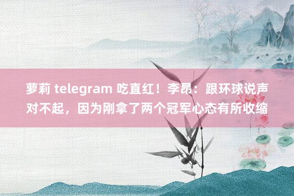 萝莉 telegram 吃直红！李昂：跟环球说声对不起，因为刚拿了两个冠军心态有所收缩