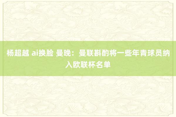 杨超越 ai换脸 曼晚：曼联斟酌将一些年青球员纳入欧联杯名单