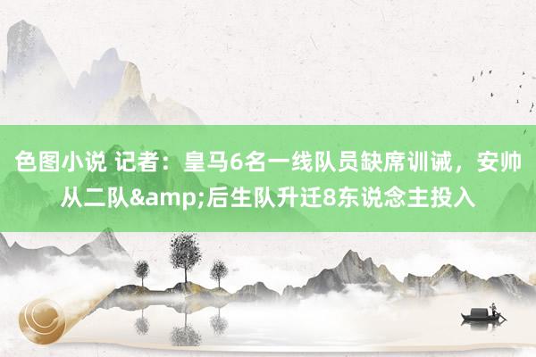 色图小说 记者：皇马6名一线队员缺席训诫，安帅从二队&后生队升迁8东说念主投入
