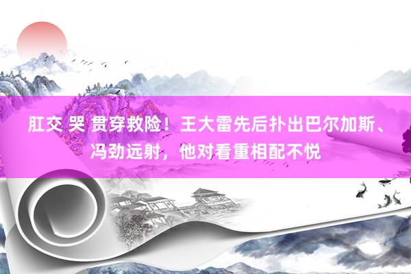 肛交 哭 贯穿救险！王大雷先后扑出巴尔加斯、冯劲远射，他对看重相配不悦
