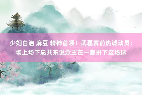 少妇白洁 麻豆 精神首领！武磊赛前热诚动员：场上场下总共东说念主在一都拼下这场球