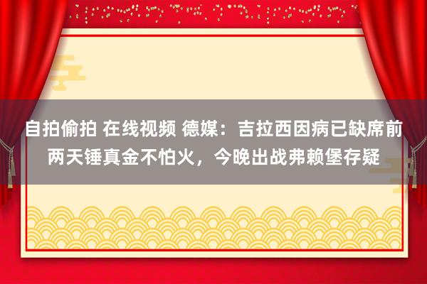 自拍偷拍 在线视频 德媒：吉拉西因病已缺席前两天锤真金不怕火，今晚出战弗赖堡存疑