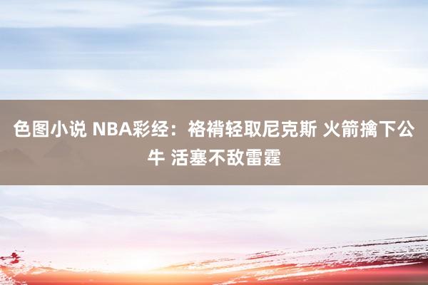 色图小说 NBA彩经：袼褙轻取尼克斯 火箭擒下公牛 活塞不敌雷霆