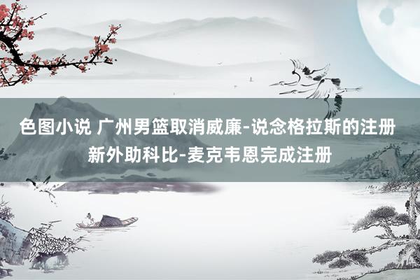 色图小说 广州男篮取消威廉-说念格拉斯的注册 新外助科比-麦克韦恩完成注册