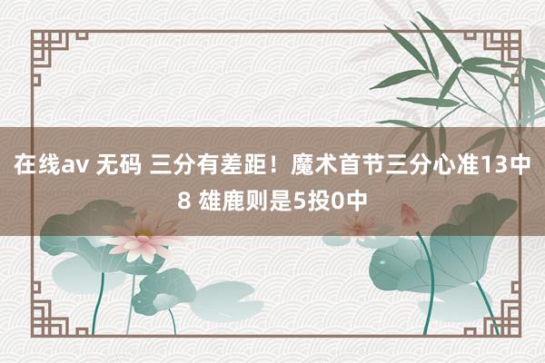 在线av 无码 三分有差距！魔术首节三分心准13中8 雄鹿则是5投0中
