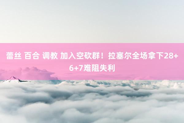 蕾丝 百合 调教 加入空砍群！拉塞尔全场拿下28+6+7难阻失利