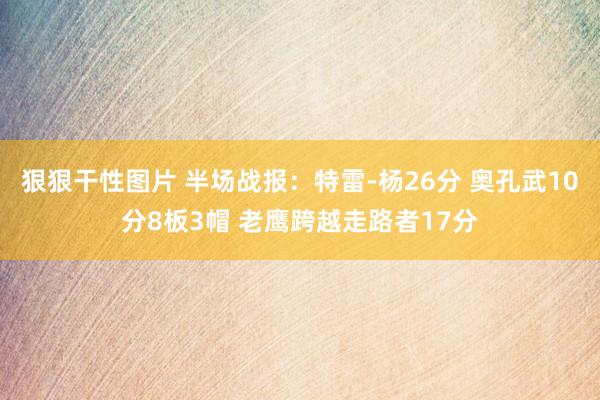 狠狠干性图片 半场战报：特雷-杨26分 奥孔武10分8板3帽 老鹰跨越走路者17分