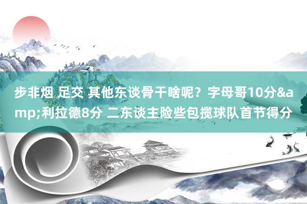 步非烟 足交 其他东谈骨干啥呢？字母哥10分&利拉德8分 二东谈主险些包揽球队首节得分