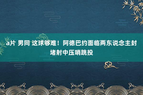 a片 男同 这球够难！阿德巴约面临两东说念主封堵射中压哨跳投