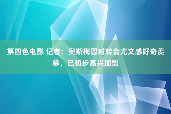 第四色电影 记者：奥斯梅恩对转会尤文感好奇羡慕，已初步高兴加盟