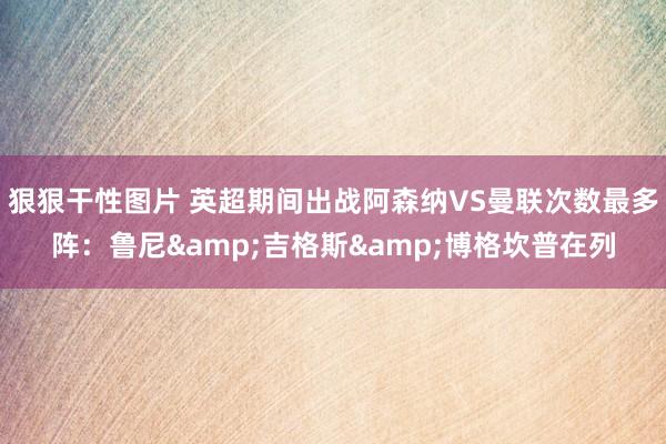 狠狠干性图片 英超期间出战阿森纳VS曼联次数最多阵：鲁尼&吉格斯&博格坎普在列