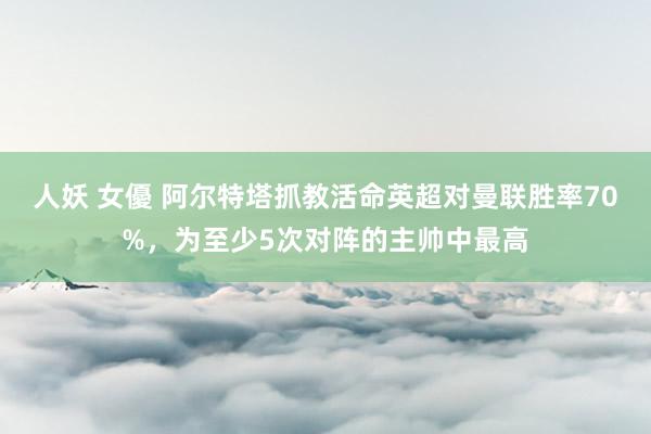人妖 女優 阿尔特塔抓教活命英超对曼联胜率70%，为至少5次对阵的主帅中最高