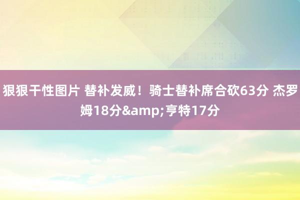 狠狠干性图片 替补发威！骑士替补席合砍63分 杰罗姆18分&亨特17分