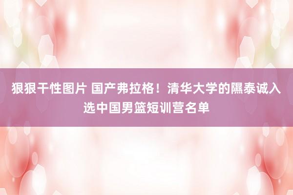 狠狠干性图片 国产弗拉格！清华大学的隰泰诚入选中国男篮短训营名单