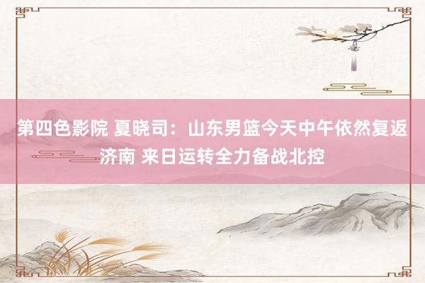 第四色影院 夏晓司：山东男篮今天中午依然复返济南 来日运转全力备战北控