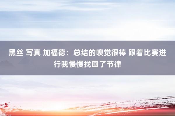 黑丝 写真 加福德：总结的嗅觉很棒 跟着比赛进行我慢慢找回了节律