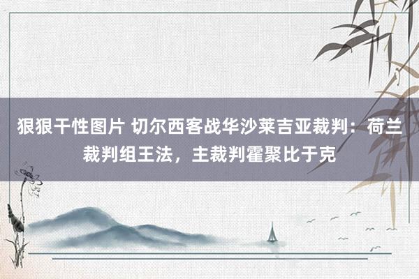 狠狠干性图片 切尔西客战华沙莱吉亚裁判：荷兰裁判组王法，主裁判霍聚比于克