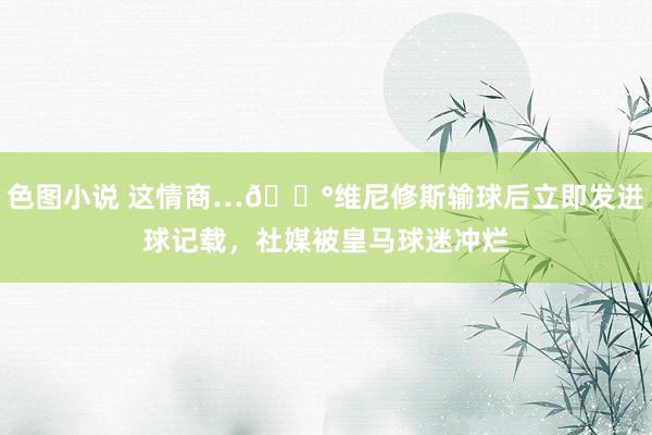 色图小说 这情商…😰维尼修斯输球后立即发进球记载，社媒被皇马球迷冲烂