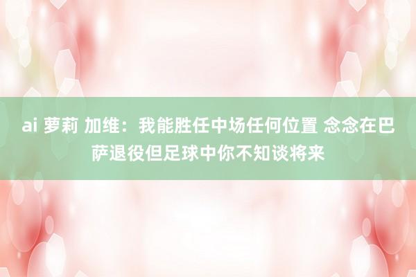ai 萝莉 加维：我能胜任中场任何位置 念念在巴萨退役但足球中你不知谈将来