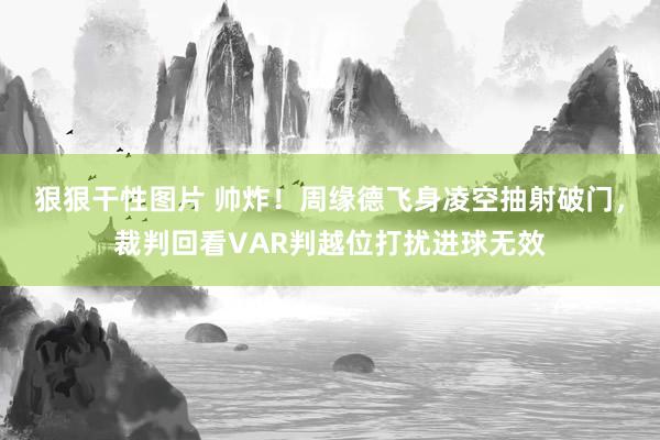 狠狠干性图片 帅炸！周缘德飞身凌空抽射破门，裁判回看VAR判越位打扰进球无效