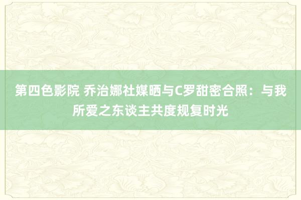 第四色影院 乔治娜社媒晒与C罗甜密合照：与我所爱之东谈主共度规复时光