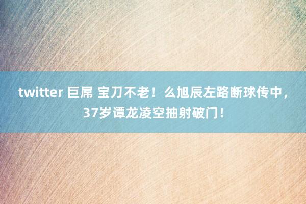 twitter 巨屌 宝刀不老！么旭辰左路断球传中，37岁谭龙凌空抽射破门！